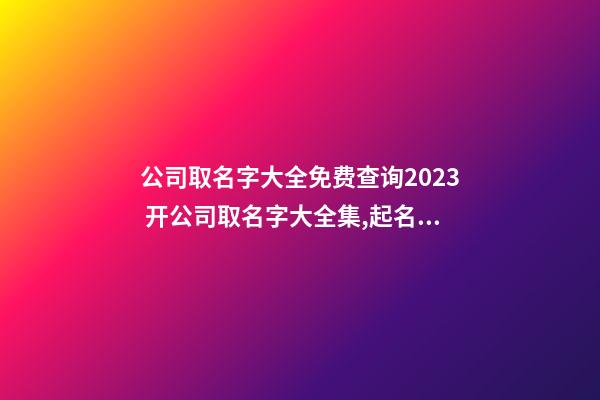 公司取名字大全免费查询2023 开公司取名字大全集,起名之家